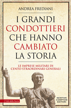 I grandi condottieri che hanno cambiato la storia. Le imprese militari di cento straordinari generali
