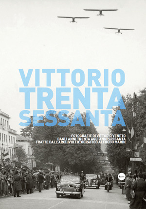 Vittorio Trenta-Sessanta. Fotografie di Vittorio Veneto dagli anni Trenta agli anni Sessanta tratte dall’archivio fotografico Alfredo Marin. Ediz. illustrata