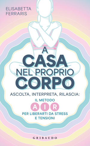 A casa nel proprio corpo. Ascolta, Interpreta, Rilascia: il metodo AIR per liberarti da stress e tensioni