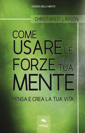 Come usare le forze della tua mente. Pensa e crea la tua vita