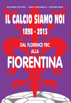 Il calcio siamo noi. 1898-2013 dal Florence FBC alla Fiorentina