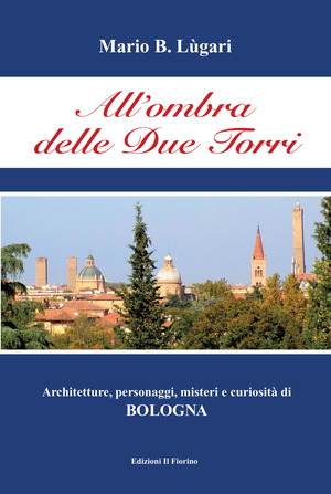 All' ombra delle Due Torri. Architetture, personaggi, misteri e curiosità di Bologna