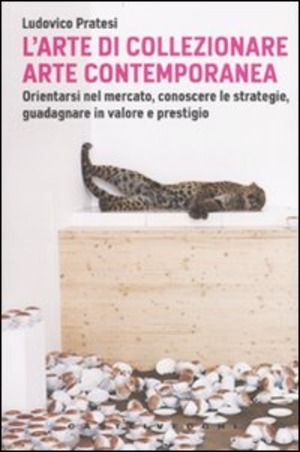 L' arte di collezionare arte contemporanea. Orientarsi nel mercato, conoscere le strategie, guadagnare in valore e prestigio