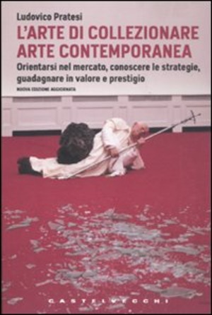 L' arte di collezionare arte contemporanea. Orientarsi nel mercato, conoscere le strategie, guadagnare in valore e prestigio