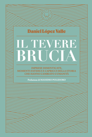 Il Tevere brucia. Imprese dimenticate, momenti fatidici e capricci della storia che hanno cambiato l'umanità